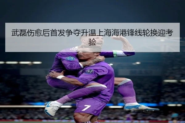 武磊伤愈后首发争夺升温上海海港锋线轮换迎考验 | Kaiyun